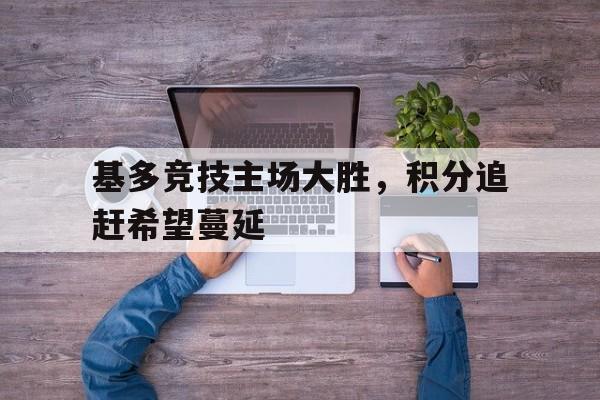 九游体育APP下载-基多竞技主场大胜，积分追赶希望蔓延